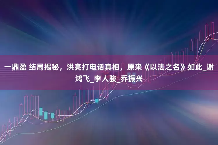 一鼎盈 结局揭秘，洪亮打电话真相，原来《以法之名》如此_谢鸿飞_李人骏_乔振兴