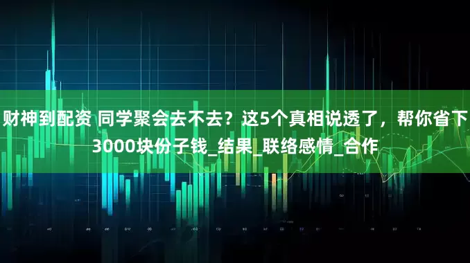 财神到配资 同学聚会去不去？这5个真相说透了，帮你省下3000块份子钱_结果_联络感情_合作