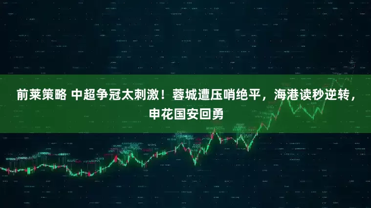 前莱策略 中超争冠太刺激！蓉城遭压哨绝平，海港读秒逆转，申花国安回勇
