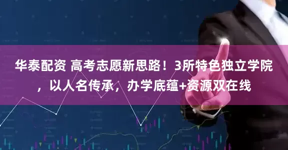 华泰配资 高考志愿新思路！3所特色独立学院，以人名传承，办学底蕴+资源双在线