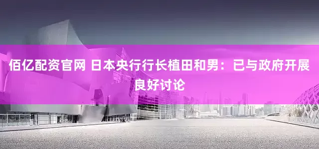 佰亿配资官网 日本央行行长植田和男：已与政府开展良好讨论