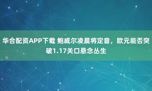 华合配资APP下载 鲍威尔凌晨将定音，欧元能否突破1.17关口悬念丛生