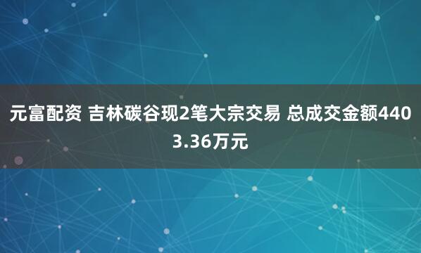 元富配资 吉林碳谷现2笔大宗交易 总成交金额4403.36万元