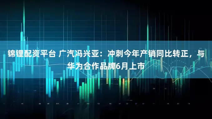 锦锂配资平台 广汽冯兴亚：冲刺今年产销同比转正，与华为合作品牌6月上市