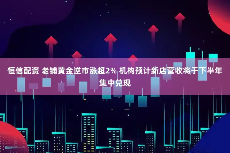 恒信配资 老铺黄金逆市涨超2% 机构预计新店营收将于下半年集中兑现