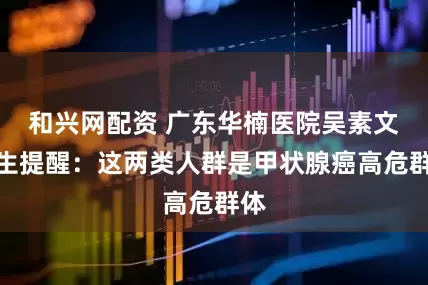 和兴网配资 广东华楠医院吴素文医生提醒：这两类人群是甲状腺癌高危群体