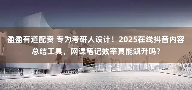 盈盈有道配资 专为考研人设计！2025在线抖音内容总结工具，网课笔记效率真能飙升吗？
